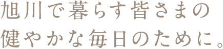 旭川で暮らす皆さまの健やかな毎日のために。
