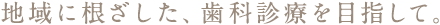 地域に根ざした、歯科診療を目指して。